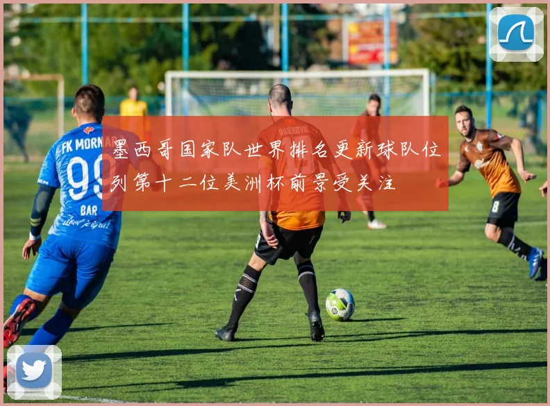 墨西哥国家队世界排名更新球队位列第十二位美洲杯前景受关注