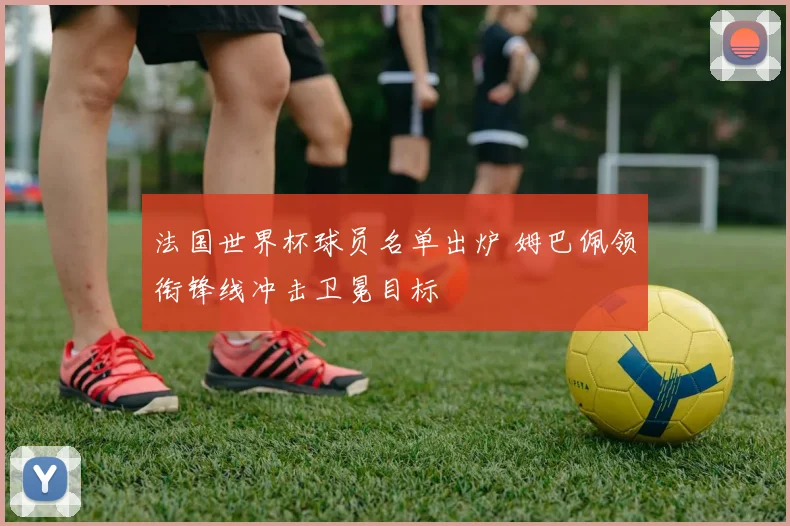 法国世界杯球员名单出炉 姆巴佩领衔锋线冲击卫冕目标