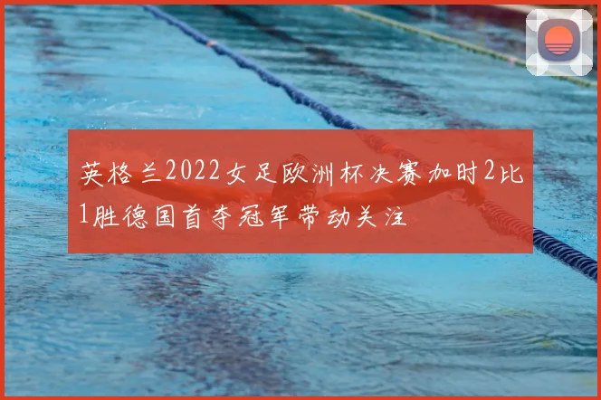 英格兰2022女足欧洲杯决赛加时2比1胜德国首夺冠军带动关注