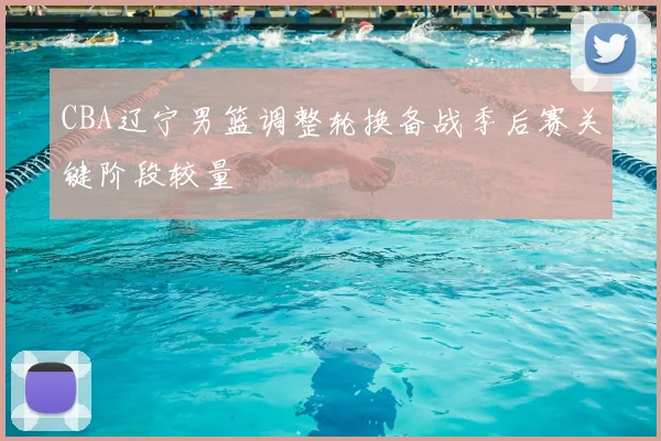 CBA辽宁男篮调整轮换备战季后赛关键阶段较量