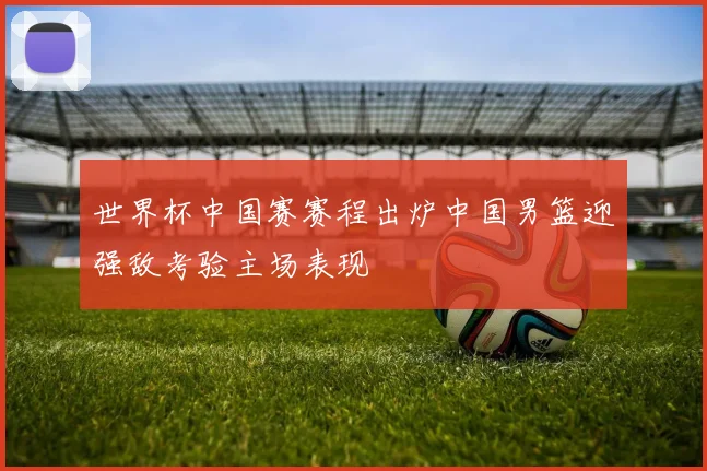 世界杯中国赛赛程出炉中国男篮迎强敌考验主场表现