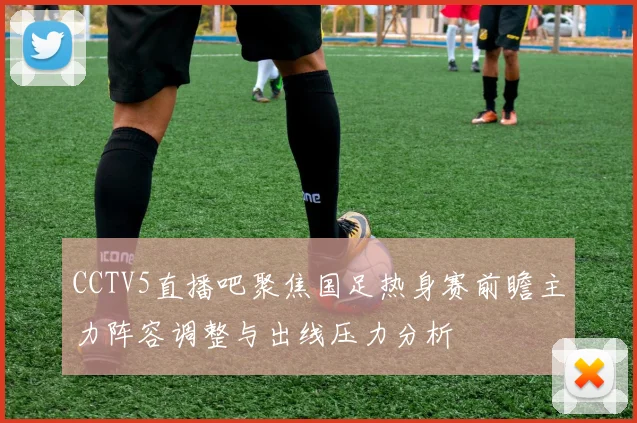 CCTV5直播吧聚焦国足热身赛前瞻主力阵容调整与出线压力分析