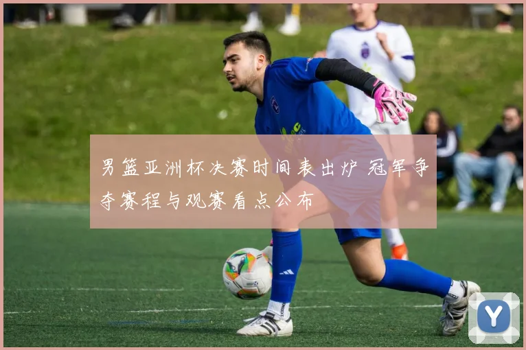 男篮亚洲杯决赛时间表出炉 冠军争夺赛程与观赛看点公布