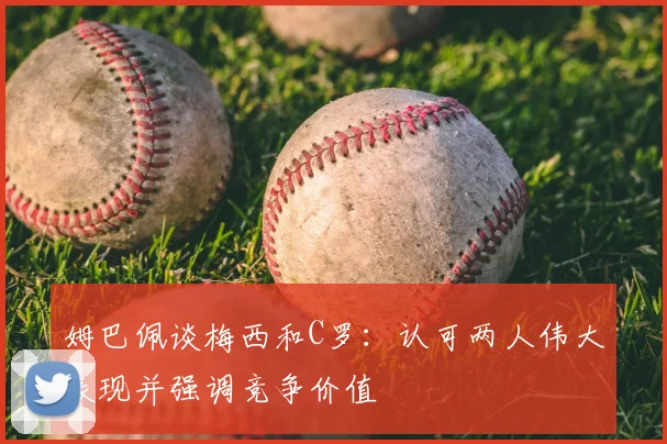 姆巴佩谈梅西和C罗：认可两人伟大表现并强调竞争价值