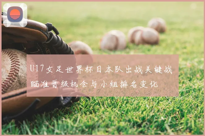 U17女足世界杯日本队出战关键战 瞄准晋级机会与小组排名变化