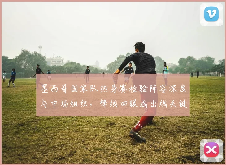 墨西哥国家队热身赛检验阵容深度与中场组织，锋线回暖成出线关键