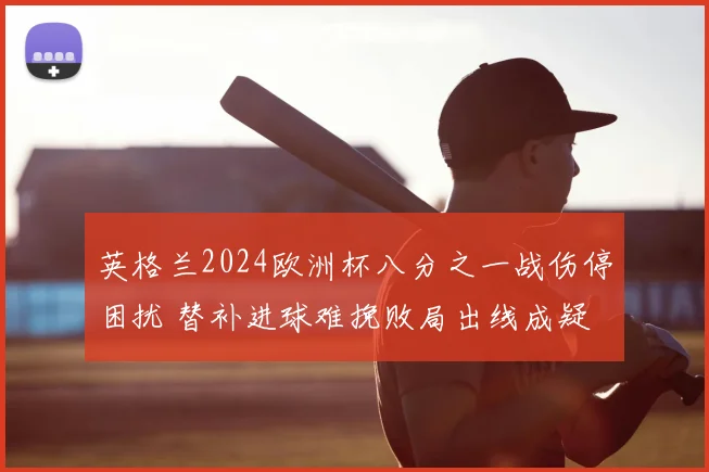 英格兰2024欧洲杯八分之一战伤停困扰 替补进球难挽败局出线成疑