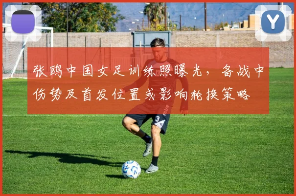 张鸥中国女足训练照曝光，备战中伤势及首发位置或影响轮换策略