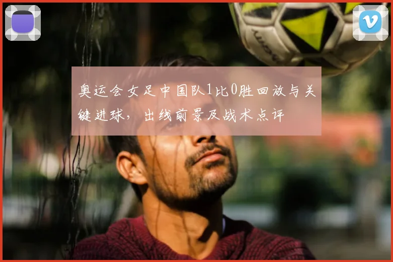 奥运会女足中国队1比0胜回放与关键进球，出线前景及战术点评