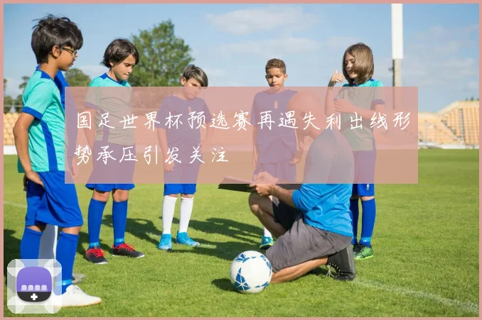 国足世界杯预选赛再遇失利出线形势承压引发关注