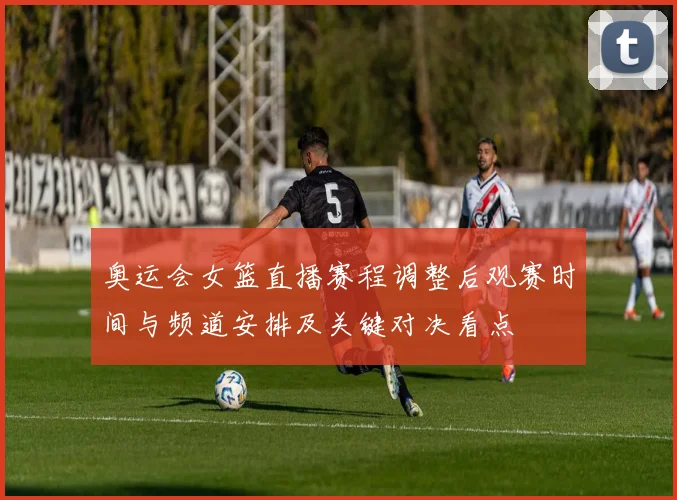 奥运会女篮直播赛程调整后观赛时间与频道安排及关键对决看点