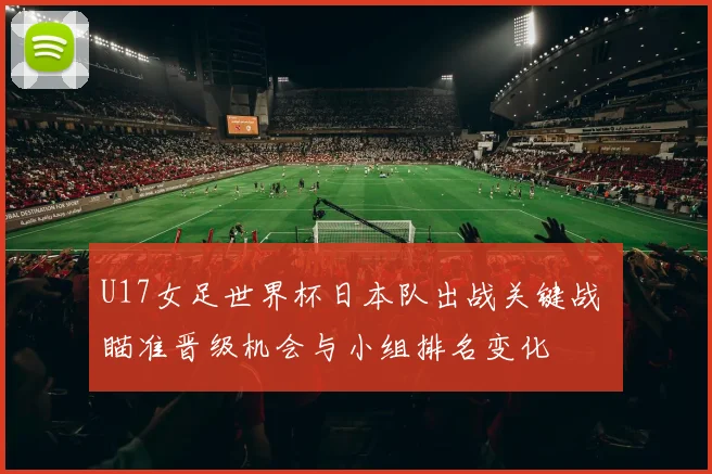 U17女足世界杯日本队出战关键战 瞄准晋级机会与小组排名变化