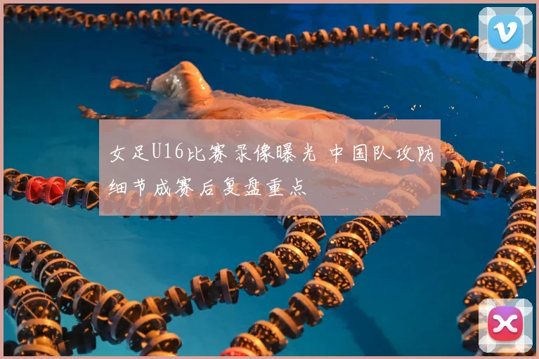 女足U16比赛录像曝光 中国队攻防细节成赛后复盘重点