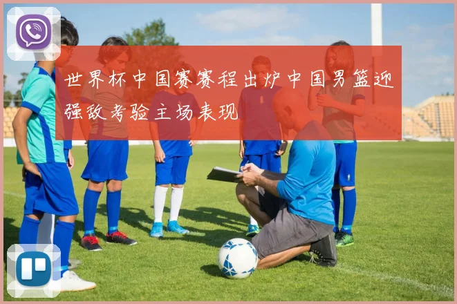 世界杯中国赛赛程出炉中国男篮迎强敌考验主场表现