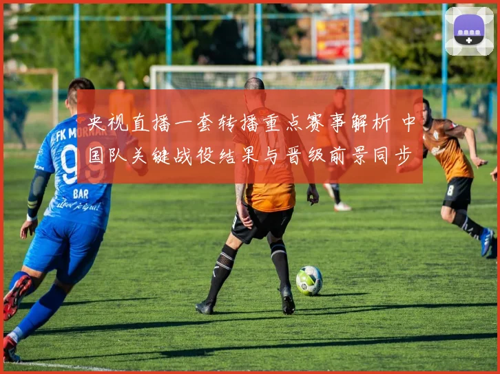 央视直播一套转播重点赛事解析 中国队关键战役结果与晋级前景同步受关注