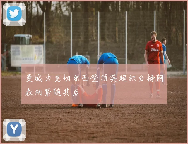 曼城力克切尔西登顶英超积分榜阿森纳紧随其后