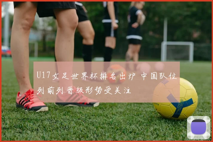 U17女足世界杯排名出炉 中国队位列前列晋级形势受关注