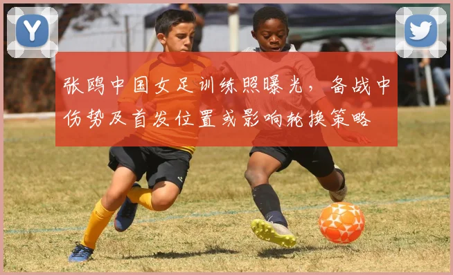 张鸥中国女足训练照曝光,备战中伤势及首发位置或影响轮换策略