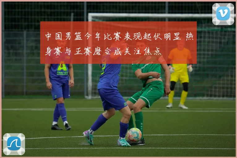 中国男篮今年比赛表现起伏明显 热身赛与正赛磨合成关注焦点