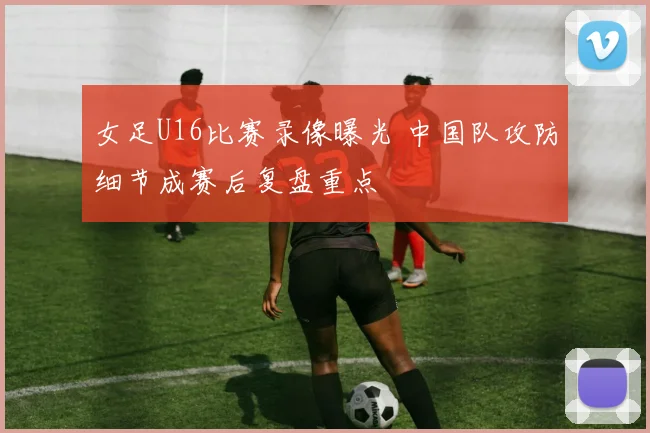 女足U16比赛录像曝光 中国队攻防细节成赛后复盘重点