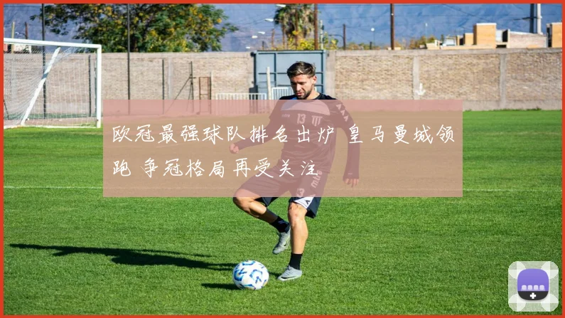 欧冠最强球队排名出炉 皇马曼城领跑 争冠格局再受关注