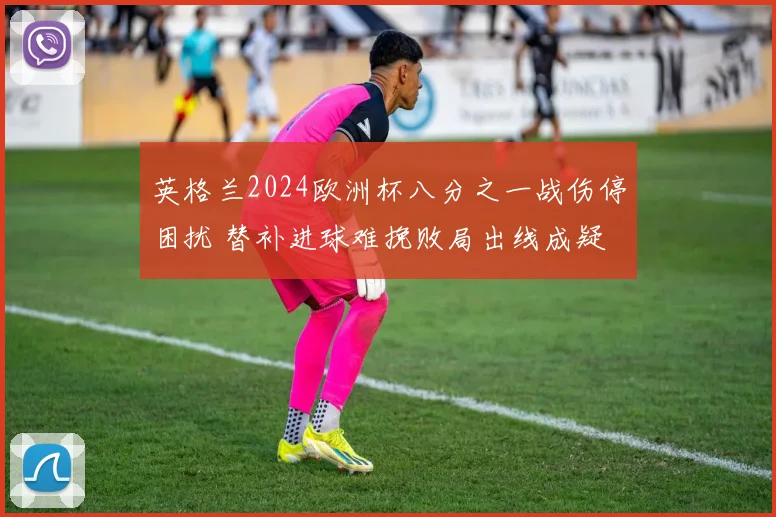 英格兰2024欧洲杯八分之一战伤停困扰 替补进球难挽败局出线成疑