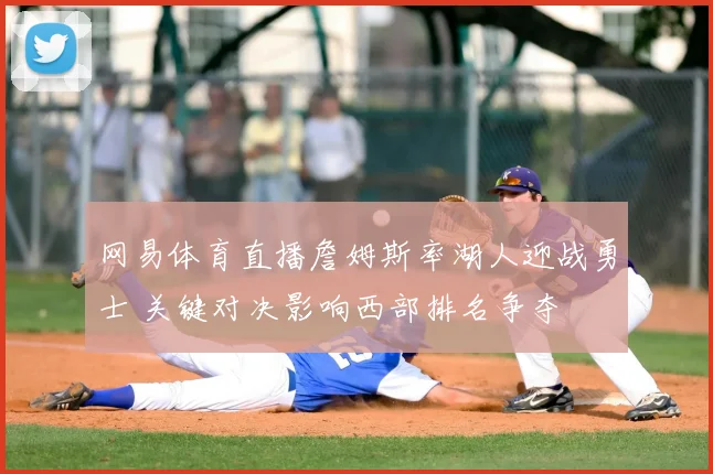 网易体育直播詹姆斯率湖人迎战勇士 关键对决影响西部排名争夺