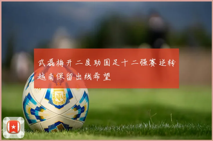 武磊梅开二度助国足十二强赛逆转越南保留出线希望