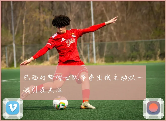 巴西对阵瑞士队争夺出线主动权一战引发关注
