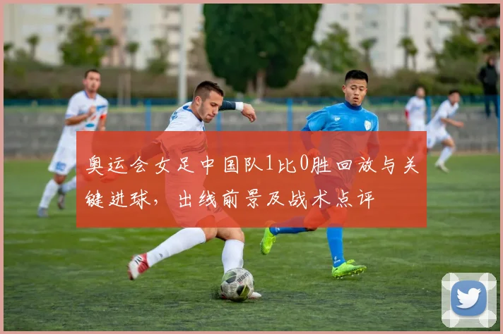 奥运会女足中国队1比0胜回放与关键进球，出线前景及战术点评