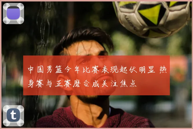 中国男篮今年比赛表现起伏明显 热身赛与正赛磨合成关注焦点