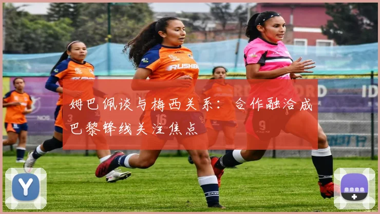 姆巴佩谈与梅西关系：合作融洽成巴黎锋线关注焦点