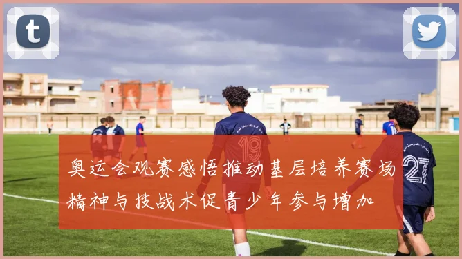 奥运会观赛感悟推动基层培养赛场精神与技战术促青少年参与增加