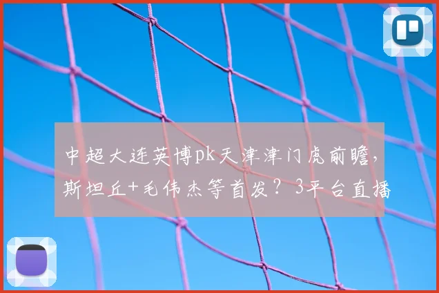 中超大连英博pk天津津门虎前瞻，斯坦丘+毛伟杰等首发？3平台直播