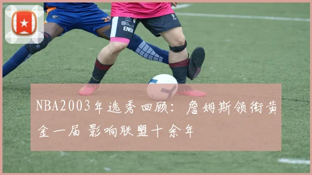 NBA2003年选秀回顾：詹姆斯领衔黄金一届 影响联盟十余年
