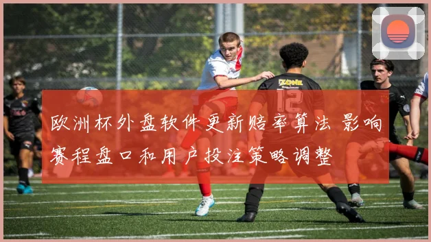 欧洲杯外盘软件更新赔率算法 影响赛程盘口和用户投注策略调整