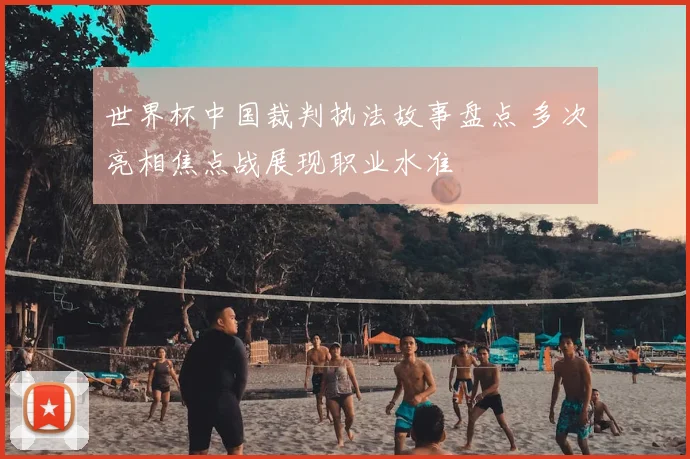 世界杯中国裁判执法故事盘点 多次亮相焦点战展现职业水准