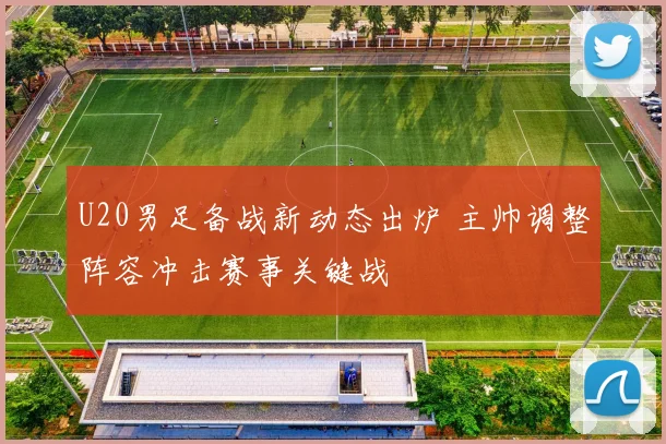 U20男足备战新动态出炉 主帅调整阵容冲击赛事关键战