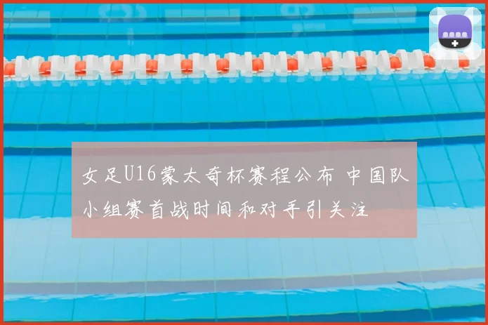 女足U16蒙太奇杯赛程公布 中国队小组赛首战时间和对手引关注