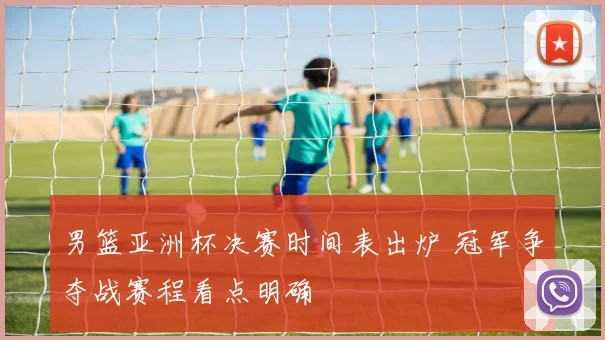 男篮亚洲杯决赛时间表出炉 冠军争夺战赛程看点明确