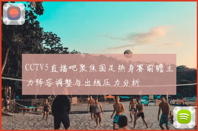 CCTV5直播吧聚焦国足热身赛前瞻主力阵容调整与出线压力分析