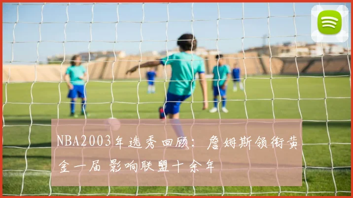 NBA2003年选秀回顾：詹姆斯领衔黄金一届 影响联盟十余年