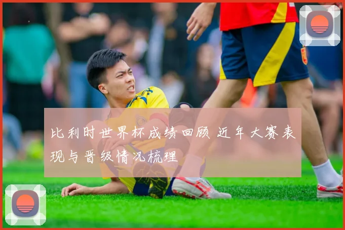 比利时世界杯成绩回顾 近年大赛表现与晋级情况梳理
