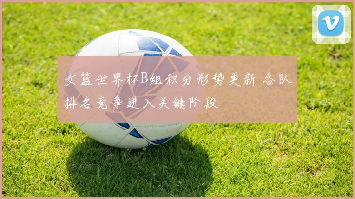 女篮世界杯B组积分形势更新 各队排名竞争进入关键阶段