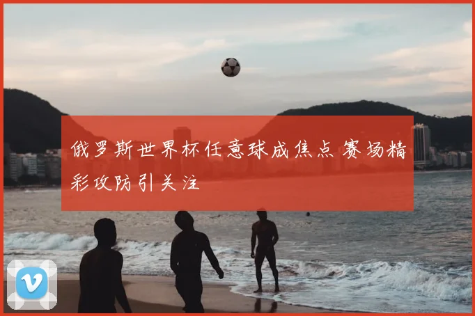 俄罗斯世界杯任意球成焦点 赛场精彩攻防引关注