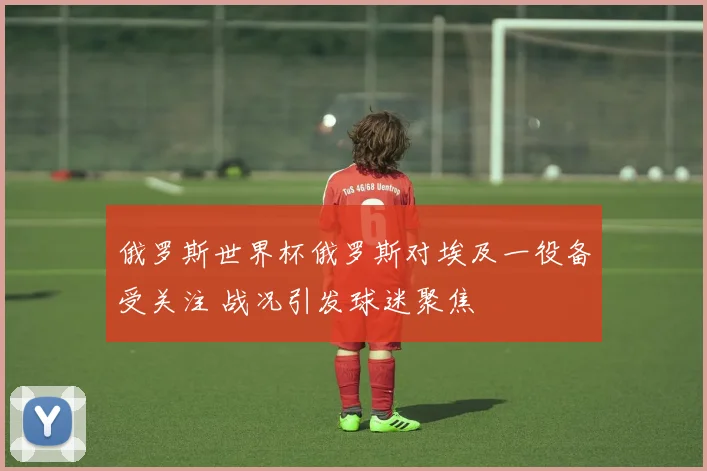俄罗斯世界杯俄罗斯对埃及一役备受关注 战况引发球迷聚焦