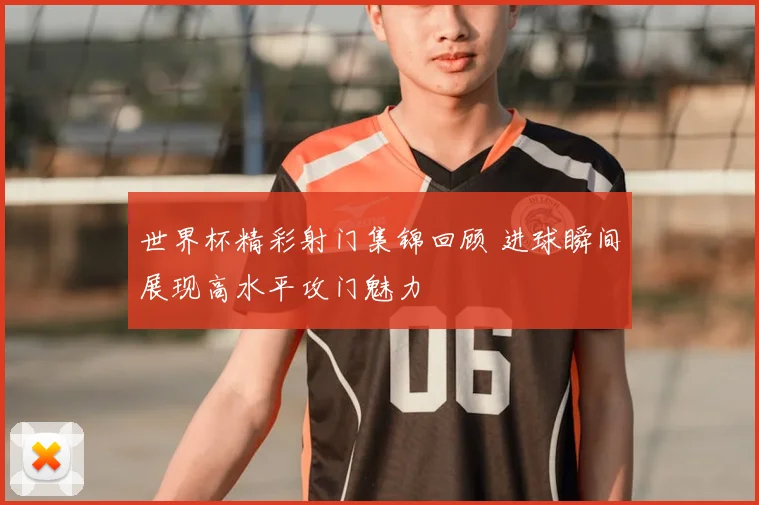 世界杯精彩射门集锦回顾 进球瞬间展现高水平攻门魅力
