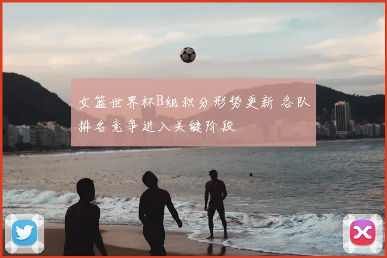 女篮世界杯B组积分形势更新 各队排名竞争进入关键阶段