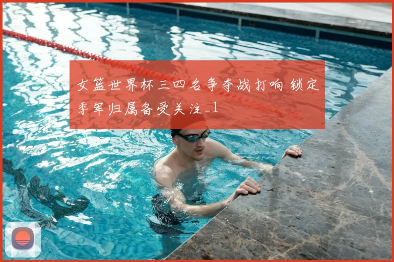 女篮世界杯三四名争夺战打响 锁定季军归属备受关注_1