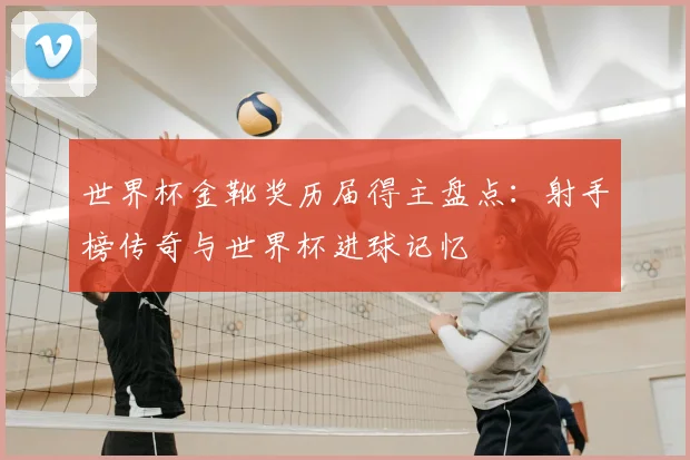 世界杯金靴奖历届得主盘点：射手榜传奇与世界杯进球记忆